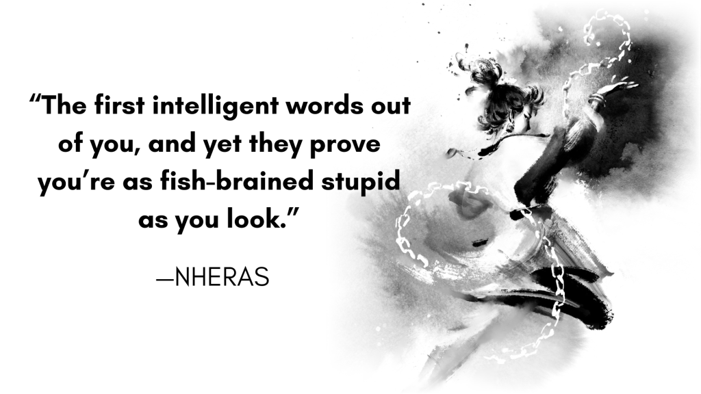 “The first intelligent words out of you, and yet they prove you’re as fish-brained stupid as you look.”—Nheras Art by Rosemary Fung.