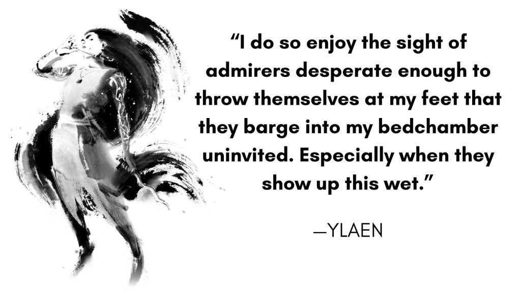 “I do so enjoy the sight of admirers desperate enough to throw themselves at my feet that they barge into my bedchamber uninvited. Especially when they show up this wet.”—Ylaen